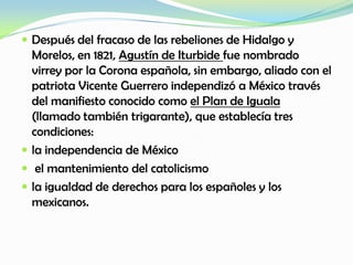  Después del fracaso de las rebeliones de Hidalgo y
Morelos, en 1821, Agustín de Iturbide fue nombrado
virrey por la Corona española, sin embargo, aliado con el
patriota Vicente Guerrero independizó a México través
del manifiesto conocido como el Plan de Iguala
(llamado también trigarante), que establecía tres
condiciones:
 la independencia de México
 el mantenimiento del catolicismo
 la igualdad de derechos para los españoles y los
mexicanos.
 