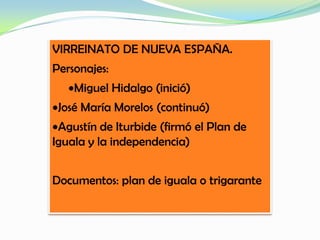 VIRREINATO DE NUEVA ESPAÑA.
Personajes:
Miguel Hidalgo (inició)
José María Morelos (continuó)
Agustín de Iturbide (firmó el Plan de
Iguala y la independencia)
Documentos: plan de iguala o trigarante
 