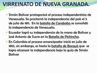 VIRREINATO DE NUEVA GRANADA.
 Simón Bolívar protagonizó el proceso independentista de
Venezuela. Se proclamó la independencia del país el 5
de julio de 1811. En la batalla de Carabobo se consolidó
la independencia de Venezuela.
 Ecuador logró su independencia de la mano de Bolívar y
José Antonio de Sucre en la Batalla de Pichincha.
 En Colombia el proceso emancipador inició en julio de
1810, sin embargo, es hasta la batalla de Bocayá que se
logra alcanzar la independencia bajo la guía de Simón
Bolívar
 