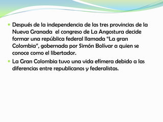  Después de la independencia de las tres provincias de la
Nueva Granada el congreso de La Angostura decide
formar una república federal llamada “La gran
Colombia”, gobernada por Simón Bolívar a quien se
conoce como el libertador.
 La Gran Colombia tuvo una vida efímera debido a las
diferencias entre republicanos y federalistas.
 
