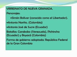 VIRREINATO DE NUEVA GRANADA.
Personajes:
Simón Bolívar (conocido como el Libertador).
Antonio Nariño. (Colombia)
Antonio José de Sucre (Ecuador)
Batallas: Carabobo (Venezuela), Pichincha
(Ecuador) y Boyacá (Colombia)
Forma de gobierno adoptada: República Federal
de la Gran Colombia
 