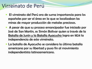Virreinato de Perú
 El virreinato del Perú era de suma importancia para los
españoles por ser el área en la que se localizaban las
minas de mayor producción de metales preciosos.
 A pesar de que su proceso emancipador fue iniciado por
José de San Martín, es Simón Bolívar quien a través de la
Batalla de Junín y la Batalla Ayacucho logra en 1824 la
independencia de este virreinato.
 La batalla de Ayacucho se considera la última batalla
americana por su libertad y puso fin al movimiento
independentista latinoamericano.
 