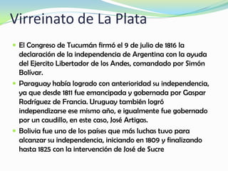 Virreinato de La Plata
 El Congreso de Tucumán firmó el 9 de julio de 1816 la
declaración de la independencia de Argentina con la ayuda
del Ejercito Libertador de los Andes, comandado por Simón
Bolívar.
 Paraguay había logrado con anterioridad su independencia,
ya que desde 1811 fue emancipada y gobernada por Gaspar
Rodríguez de Francia. Uruguay también logró
independizarse ese mismo año, e igualmente fue gobernado
por un caudillo, en este caso, José Artigas.
 Bolivia fue uno de los países que más luchas tuvo para
alcanzar su independencia, iniciando en 1809 y finalizando
hasta 1825 con la intervención de José de Sucre
 