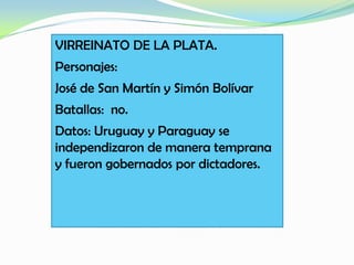 VIRREINATO DE LA PLATA.
Personajes:
José de San Martín y Simón Bolívar
Batallas: no.
Datos: Uruguay y Paraguay se
independizaron de manera temprana
y fueron gobernados por dictadores.
 