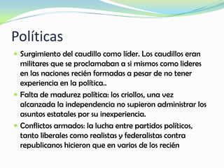 Políticas
 Surgimiento del caudillo como líder. Los caudillos eran
militares que se proclamaban a si mismos como lideres
en las naciones recién formadas a pesar de no tener
experiencia en la política..
 Falta de madurez política: los criollos, una vez
alcanzada la independencia no supieron administrar los
asuntos estatales por su inexperiencia.
 Conflictos armados: la lucha entre partidos políticos,
tanto liberales como realistas y federalistas contra
republicanos hicieron que en varios de los recién
 