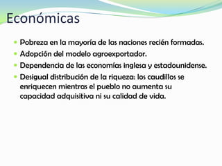 Económicas
 Pobreza en la mayoría de las naciones recién formadas.
 Adopción del modelo agroexportador.
 Dependencia de las economías inglesa y estadounidense.
 Desigual distribución de la riqueza: los caudillos se
enriquecen mientras el pueblo no aumenta su
capacidad adquisitiva ni su calidad de vida.
 
