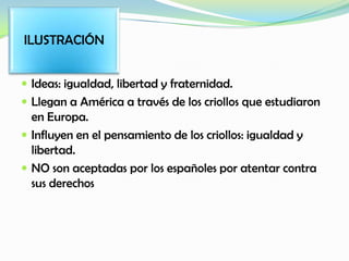  Ideas: igualdad, libertad y fraternidad.
 Llegan a América a través de los criollos que estudiaron
en Europa.
 Influyen en el pensamiento de los criollos: igualdad y
libertad.
 NO son aceptadas por los españoles por atentar contra
sus derechos
ILUSTRACIÓN
 