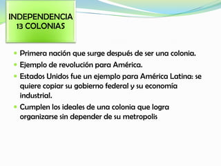  Primera nación que surge después de ser una colonia.
 Ejemplo de revolución para América.
 Estados Unidos fue un ejemplo para América Latina: se
quiere copiar su gobierno federal y su economía
industrial.
 Cumplen los ideales de una colonia que logra
organizarse sin depender de su metropolis
INDEPENDENCIA
13 COLONIAS
 
