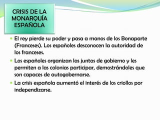  El rey pierde su poder y pasa a manos de los Bonaparte
(Franceses). Los españoles desconocen la autoridad de
los franceses.
 Los españoles organizan las juntas de gobierno y les
permiten a las colonias participar, demostrándoles que
son capaces de autogobernarse.
 La crisis española aumentó el interés de los criollos por
independizarse.
CRISIS DE LA
MONARQUÍA
ESPAÑOLA
 