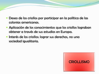  Deseo de los criollos por participar en la política de las
colonias americanas.
 Aplicación de los conocimientos que los criollos lograban
obtener a través de sus estudios en Europa.
 Interés de los criollos: lograr sus derechos, no una
sociedad igualitaria.
CRIOLLISMO
 