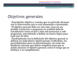 Objetivos generales
Descripción objetiva y concisa que se pretende alcanzar
con la intervención que se está planeando o ejecutando.
El objetivo general debe ser uno solo. Caso no sea
posible el proyecto o programa en realidad debería
considerarse como en dos o más sub-proyectos o sub-
programas, procediendo a definir un marco lógico para
cada uno de ellos.
Paralelamente con la definición del objetivo general se
definen los indicadores objetivamente verificables, los
procedimientos para su determinación, así como las
hipótesis externas que deben cumplirse para que se
pueda alcanzar el objetivo general, como el riesgo que se
atribuye a su cumplimiento.
Generated by Foxit PDF Creator © Foxit Software
http://www.foxitsoftware.com For evaluation only.
 