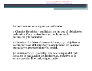 A continuación una segunda clasificación:
1. Ciencias Empírico - analíticas, en las que el objetivo es
la dominación y control técnico del hombre, la
naturaleza y la sociedad.
2. Ciencias Histórico - Hermenéuticas, cuyo objetivo es
la comprensión del sentido y la orientación de la acción
humana y el proceso histórico social.
3. Ciencias crítico - Sociales, que se encargan del todo
social en la realización del hombre. Su objetivo es la
emancipación, libertad y organización.
Generated by Foxit PDF Creator © Foxit Software
http://www.foxitsoftware.com For evaluation only.
 