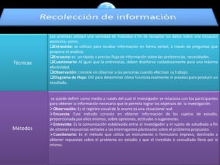 Técnicas
Los analistas utilizan una variedad de métodos a fin de recopilar los datos sobre una situación
existente, como:
Entrevista: se utilizan para recabar información en forma verbal, a través de preguntas que
propone el analista.
Encuesta: es un rápido y preciso flujo de información sobre las preferencias, necesidades.
Cuestionario: Al igual que la entrevistas, deben diseñarse cuidadosamente para una máxima
efectividad.
Observación: consiste en observar a las personas cuando efectúan su trabajo.
Diagrama de Flujo: Útil para determinar cómo funciona realmente el proceso para producir un
resultado.
se puede definir como medio a través del cual el investigador se relaciona con los participantes
para obtener la información necesaria que le permita lograr los objetivos de la investigación.
Observación: Es el registro visual de lo ocurre es una situacional real.
Encuesta: Este método consiste en obtener información de los sujetos de estudio,
proporcionada por ellos mismos, sobre opiniones, actitudes o sugerencias.
Entrevista: Es la comunicación establecida entre el investigador y el sujeto de estudiado a fin
de obtener respuestas verbales a las interrogantes planteadas sobre el problema propuesto.
Cuestionario: Es el método que utiliza un instrumento o formulario impreso, destinado a
obtener repuestas sobre el problema en estudio y que el investido o consultado llena por si
mismo.
Métodos
 