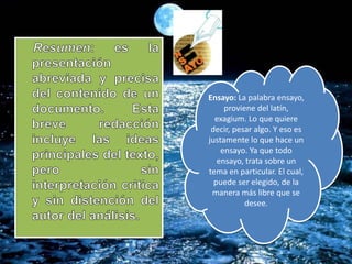 Ensayo: La palabra ensayo,
proviene del latín,
exagium. Lo que quiere
decir, pesar algo. Y eso es
justamente lo que hace un
ensayo. Ya que todo
ensayo, trata sobre un
tema en particular. El cual,
puede ser elegido, de la
manera más libre que se
desee.
 