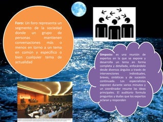 Foro: Un foro representa un
segmento de la sociedad
donde un grupo de
personas mantienen
conversaciones más o
menos en torno a un tema
en común y específico o
bien cualquier tema de
actualidad
Simposio: es una reunión de
expertos en la que se expone y
desarrolla un tema en forma
completa y detallada, enfocándolo
desde diversos ángulos a través de
intervenciones individuales,
breves, sintéticas y de sucesión
continuada. Los especialistas
exponen durante varios minutos y
un coordinador resume las ideas
principales. El auditorio formula
preguntas y dudas que los expertos
aclaran y responden
 