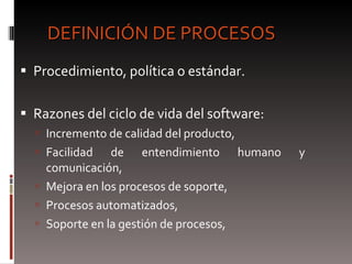 DEFINICIÓN DE PROCESOS Procedimiento, política o estándar. Razones del ciclo de vida del software: Incremento de calidad del producto, Facilidad de entendimiento humano y comunicación,  Mejora en los procesos de soporte, Procesos automatizados,  Soporte en la gestión de procesos,  