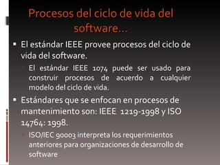 Procesos del ciclo de vida del software… El estándar IEEE provee procesos del ciclo de vida del software.  El estándar IEEE 1074 puede ser usado para construir procesos de acuerdo a cualquier modelo del ciclo de vida. Estándares que se enfocan en procesos de mantenimiento son: IEEE  1219-1998 y ISO 14764: 1998. ISO/IEC 90003 interpreta los requerimientos anteriores para organizaciones de desarrollo de software 
