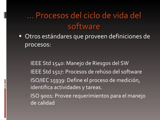 …  Procesos del ciclo de vida del software Otros estándares que proveen definiciones de procesos: IEEE Std 1540: Manejo de Riesgos del SW IEEE Std 1517: Procesos de rehúso del software ISO/IEC 15939: Define el proceso de medición, identifica actividades y tareas. ISO 9001: Provee requerimientos para el manejo de calidad  