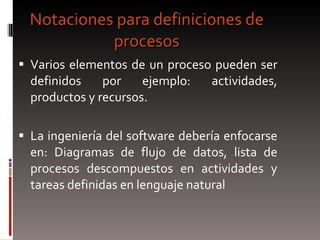 Notaciones para definiciones de procesos Varios elementos de un proceso pueden ser definidos por ejemplo: actividades, productos y recursos. La ingeniería del software debería enfocarse en: Diagramas de flujo de datos, lista de procesos descompuestos en actividades y tareas definidas en lenguaje natural  