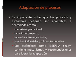 Adaptación de procesos Es importante notar que los procesos y estándares deberían ser adaptables a necesidades como:  contexto organizacional,  tamaño del proyecto,  requerimientos regulatorios,  practicas industriales y culturas corporativas.  Los estándares como IEEE/EIA 12207, contiene mecanismos y recomendaciones para lograr la adaptación 