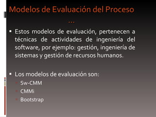 Modelos de Evaluación del Proceso … Estos modelos de evaluación, pertenecen a técnicas de actividades de ingeniería del software, por ejemplo: gestión, ingeniería de sistemas y gestión de recursos humanos.  Los modelos de evaluación son: Sw-CMM CMMi Bootstrap 