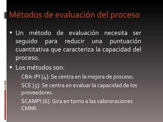 Métodos de evaluación del proceso Un método de evaluación necesita ser seguido para reducir una puntuación cuantitativa que caracteriza la capacidad del proceso. Los métodos son: CBA-IPI [4]: Se centra en la mejora de proceso. SCE [5]: Se centra en evaluar la capacidad de los proveedores. SCAMPI [6]: Gira en torno a las valororaciones CMMI. 