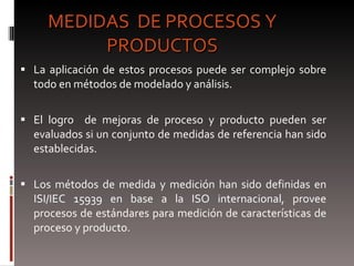 MEDIDAS  DE PROCESOS Y PRODUCTOS La aplicación de estos procesos puede ser complejo sobre todo en métodos de modelado y análisis. El logro  de mejoras de proceso y producto pueden ser evaluados si un conjunto de medidas de referencia han sido establecidas. Los métodos de medida y medición han sido definidas en ISI/IEC 15939 en base a la ISO internacional, provee procesos de estándares para medición de características de proceso y producto.  