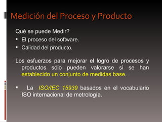 Qué se puede Medir? El proceso del software. Calidad del producto.  Los esfuerzos para mejorar el logro de procesos y productos sólo pueden valorarse si se han  establecido un conjunto de medidas base .  La  ISO/IEC 15939  basados en el vocabulario ISO internacional de metrología. Medición del Proceso y Producto 