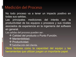 Medición del Proceso  No todo proceso va a tener un impacto positivo en todas sus salidas. Las principales mediciones del interés son la productividad de los equipos o procesos y sus niveles asociados de experiencia en la ingeniería del software en general. Las salidas del proceso pueden ser:  Calidad del producto o Punto Función. Mantenibilidad.  Productividad.  Satisfacción del cliente. Otros factores como la capacidad del equipo y las herramientas que utilizan juegan un importante papel. 