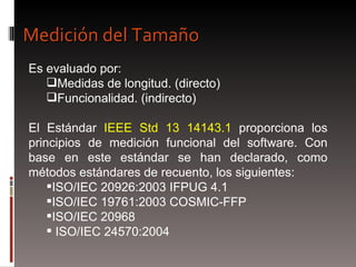 Es evaluado por: Medidas de longitud. (directo) Funcionalidad. (indirecto) El Estándar  IEEE Std 13 14143.1  proporciona los principios de medición funcional del software. Con base en este estándar se han declarado, como métodos estándares de recuento, los siguientes: ISO/IEC 20926:2003 IFPUG 4.1  ISO/IEC 19761:2003 COSMIC-FFP  ISO/IEC 20968 ISO/IEC 24570:2004 Medición del Tamaño 