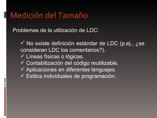 Problemas de la utilización de LDC: No existe definición estándar de LDC (p.ej., ¿se consideran LDC los comentarios?). Líneas físicas o lógicas. Contabilización del código reutilizable. Aplicaciones en diferentes lenguajes.  Estilos individuales de programación. Medición del Tamaño 