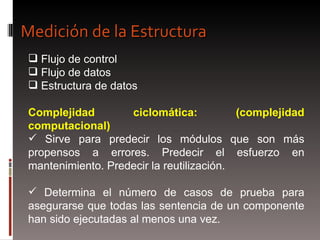 Flujo de control Flujo de datos Estructura de datos Complejidad ciclomática: (complejidad computacional) Sirve para predecir los módulos que son más propensos a errores. Predecir el esfuerzo en mantenimiento. Predecir la reutilización. Determina el número de casos de prueba para asegurarse que todas las sentencia de un componente han sido ejecutadas al menos una vez. Medición de la Estructura 