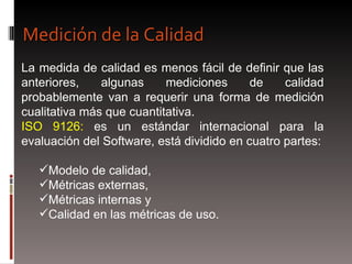 La medida de calidad es menos fácil de definir que las anteriores, algunas mediciones de calidad probablemente van a requerir una forma de medición cualitativa más que cuantitativa.  ISO 9126:  es un estándar internacional para la evaluación del Software, está dividido en cuatro partes: Modelo de calidad,  Métricas externas,  Métricas internas y  Calidad en las métricas de uso. Medición de la Calidad 