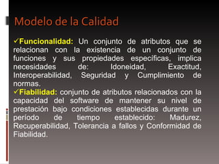 Funcionalidad:  Un conjunto de atributos que se relacionan con la existencia de un conjunto de funciones y sus propiedades específicas, implica necesidades de: Idoneidad, Exactitud, Interoperabilidad, Seguridad y Cumplimiento de normas. Fiabilidad:  conjunto de atributos relacionados con la capacidad del software de mantener su nivel de prestación bajo condiciones establecidas durante un período de tiempo establecido: Madurez, Recuperabilidad, Tolerancia a fallos y Conformidad de Fiabilidad. Modelo de la Calidad 
