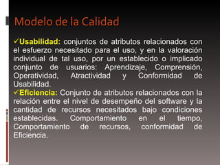 Usabilidad:  conjuntos de atributos relacionados con el esfuerzo necesitado para el uso, y en la valoración individual de tal uso, por un establecido o implicado conjunto de usuarios: Aprendizaje, Comprensión, Operatividad, Atractividad y Conformidad de Usabilidad. Eficiencia:  Conjunto de atributos relacionados con la relación entre el nivel de desempeño del software y la cantidad de recursos necesitados bajo condiciones establecidas. Comportamiento en el tiempo, Comportamiento de recursos, conformidad de Eficiencia. Modelo de la Calidad 