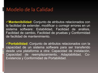 Mantenibilidad:  Conjunto de atributos relacionados con la facilidad de extender, modificar o corregir errores en un sistema software: Estabilidad, Facilidad de análisis, Facilidad de cambio, Facilidad de pruebas y Conformidad de facilidad de mantenimiento. Portabilidad : Conjunto de atributos relacionados con la capacidad de un sistema software para ser transferido desde una plataforma a otra: Capacidad de instalación, Capacidad de reemplazamiento, Adaptabilidad, Co-Existencia y Conformidad de Portabilidad. Modelo de la Calidad 