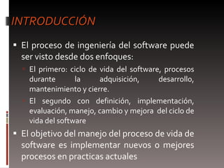 INTRODUCCIÓN El proceso de ingeniería del software puede ser visto desde dos enfoques:  El primero: ciclo de vida del software, procesos durante la adquisición, desarrollo, mantenimiento y cierre.  El segundo con definición, implementación, evaluación, manejo, cambio y mejora  del ciclo de vida del software  El objetivo del manejo del proceso de vida de software es implementar nuevos o mejores procesos en practicas actuales  