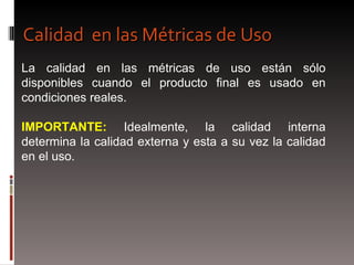 La calidad en las métricas de uso están sólo disponibles cuando el producto final es usado en condiciones reales. IMPORTANTE:  Idealmente, la calidad interna determina la calidad externa y esta a su vez la calidad en el uso. Calidad  en las Métricas de Uso 