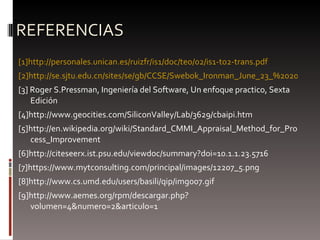 REFERENCIAS [1] http://personales.unican.es/ruizfr/is1/doc/teo/02/is1-t02-trans.pdf [2]http://se.sjtu.edu.cn/sites/se/gb/CCSE/Swebok_Ironman_June_23_%202004.pdf [3] Roger S.Pressman, Ingeniería del Software, Un enfoque practico, Sexta Edición [4]http://www.geocities.com/SiliconValley/Lab/3629/cbaipi.htm [5]http://en.wikipedia.org/wiki/Standard_CMMI_Appraisal_Method_for_Process_Improvement [6]http://citeseerx.ist.psu.edu/viewdoc/summary?doi=10.1.1.23.5716 [7]https://www.mytconsulting.com/principal/images/12207_5.png [8]http://www.cs.umd.edu/users/basili/qip/img007.gif [9]http://www.aemes.org/rpm/descargar.php?volumen=4&numero=2&articulo=1 