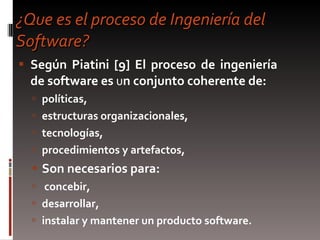 ¿Que es el proceso de Ingeniería del Software? Según Piatini [9] El proceso de ingeniería de software es  u n conjunto coherente de: políticas,  estructuras organizacionales,  tecnologías,  procedimientos y artefactos, Son necesarios para: concebir,  desarrollar,  instalar y mantener un producto software. 