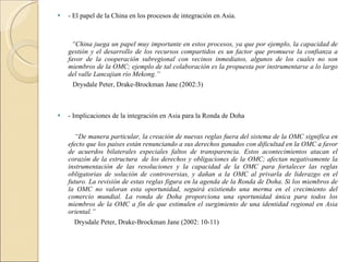 - El papel de la China en los procesos de integración en Asia. “ China juega un papel muy importante en estos procesos, ya que por ejemplo, la capacidad de gestión y el desarrollo de los recursos compartidos es un factor que promueve la confianza a favor de la cooperación subregional con vecinos inmediatos, algunos de los cuales no son miembros de la OMC; ejemplo de tal colaboración es la propuesta por instrumentarse a lo largo del valle Lancajian río Mekong.” Drysdale Peter, Drake-Brockman Jane (2002:3) - Implicaciones de la integración en Asia para la Ronda de Doha “ De manera particular, la creación de nuevas reglas fuera del sistema de la OMC significa en efecto que los países están renunciando a sus derechos ganados con dificultad en la OMC a favor de acuerdos bilaterales especiales faltos de transparencia. Estos acontecimientos atacan el corazón de la estructura  de los derechos y obligaciones de la OMC; afectan negativamente la instrumentación de las resoluciones y la capacidad de la OMC para fortalecer las reglas obligatorias de solución de controversias, y dañan a la OMC al privarla de liderazgo en el futuro. La revisión de estas reglas figura en la agenda de la Ronda de Doha. Si los miembros de la OMC no valoran esta oportunidad, seguirá existiendo una merma en el crecimiento del comercio mundial. La ronda de Doha proporciona una oportunidad única para todos los miembros de la OMC a fin de que estimulen el surgimiento de una identidad regional en Asia oriental.” Drysdale Peter, Drake-Brockman Jane (2002: 10-11)  