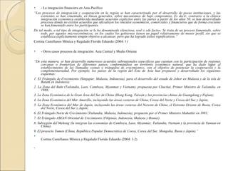 - La integración financiera en Asia-Pacífico “ Los procesos de integración y cooperación en la región se han caracterizado por el desarrollo de pocas instituciones, y las existentes se han cimentado, en líneas generales, sobre mecanismos de bajo compromiso. Es decir, contrario a la clásica integración económica establecida mediante acuerdos explícitos entre las partes a partir de los años 50, se han desarrollado procesos donde no existen acuerdos que oficialicen los vínculos económicos, comerciales y financieros que de forma creciente se han fomentado entre los participantes. De tal modo, a tal tipo de integración se le ha denominado silenciosa, real o «de facto». Se trata de un proceso fomentado, sobre todo, por agentes microeconómicos, en los cuales los gobiernos tienen un papel relativamente de menor perfil, sin que se establezca explícitamente ningún objetivo a alcanzar, pero que ha logrado éxitos significativos.” Cortina Castellanos Mónica y Regalado Florido Eduardo (2004: 1) - Otros casos procesos de integración: Asia Central y Medio Oriente   “ De esta manera, se han desarrollo numerosos acuerdos subregionales específicos que cuentan con la participación de regiones cercanas o fronterizas de diferentes países, conformándose un territorio económico natural, que ha dado lugar al establecimiento de las llamadas «zonas o triángulos de crecimiento», con el objetivo de potenciar la cooperación y la complementariedad. Por ejemplo, los países de la región del Este de Asia han propuesto y desarrollado los siguientes esquemas: 1. El Triángulo de Crecimiento (Singapur, Malasia, Indonesia), para el desarrollo del estado de Johor en Malasia y de la isla de Batam en Indonesia; 2. La Zona del Baht (Tailandia, Laos, Camboya, Myanmar y Vietnam), propuesta por Chachai, Primer Ministro de Tailandia, en 1988; 3. La Zona Económica de la Gran Área del Sur de China (Hong Kong, Taiwán y las provincias chinas de Guangdong y Fujian); 4. La Zona Económica del Mar Amarillo, incluyendo las áreas costeras de China, Corea del Norte y Corea del Sur y Japón; 5. La Zona Económica del Mar de Japón, incluyendo las áreas costeras del Noreste de China, el Extremo Oriente de Rusia, Corea del Norte, Corea del Sur y Japón; 6. El Triángulo Norte de Crecimiento (Tailandia, Malasia, Indonesia), propuesto por el Primer Ministro Mahathir en 1991; 7. El Triángulo ASEAN Oriental de Crecimiento (Filipinas, Indonesia, Malasia y Brunei). 8. Subregión del Mekong (la integran las economías de Camboya, Laos, Myanmar, Tailandia, Vietnam y la provincia de Yunnan en China). 9. El proyecto Tumen (China, República Popular Democrática de Corea, Corea del Sur, Mongolia, Rusia y Japón).” Cortina Castellanos Mónica y Regalado Florido Eduardo (2004: 1-2 )         