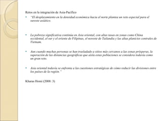 Retos en la integración de Asia-Pacífico “ El desplazamiento en la densidad económica hacia el norte plantea un reto especial para el sureste asiático.     La pobreza significativa continúa en Asia oriental, con altas tasas en zonas como China occidental, el sur y el oriente de Filipinas, el noreste de Tailandia y las altas planicies centrales de Vietnam.   Aun cuando muchas personas se han trasladado a sitios más cercanos a las zonas prósperas, la superación de las distancias geográficas que aísla estas poblaciones se considera todavía como un gran reto.   Asia oriental todavía se enfrenta a las cuestiones estratégicas de cómo reducir las divisiones entre los países de la región.”   Kharas Homi (2008: 3) 