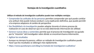 Ventajas de la investigación cuantitativa
Utilizar el método de investigación cualitativo puede traer múltiples ventajas:
• Comprender las actitudes de las personas permiten comprender por qué puede cambiar
una actitud. Esto puede incluso conducir a una explicación definitiva, que puede permitir
a la empresa adaptarse al cambio de perspectiva
• Dar flexibilidad a la investigación pueden adaptar durante el mismo proceso de
realización en caso de observar que no se está obteniendo información de utilidad.
• Generar nuevas ideas y contenidos permite que el proceso de investigación sea guiado
por la “intuición” del investigador sobre dónde se encontrará buena información.
• Agilizar los resultados
• Aunque no siempre lo parezca, utilizar un método de investigación cualitativo puede
hacer que los resultados se obtengan más rápidamente.
• https://www.questionpro.com/blog/es/metodo-de-investigacion-cualitativo/
 