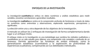ENFOQUES DE LA INVESTIGACIÒN
La investigación cuantitativa se enfoca en datos numéricos y análisis estadísticos para medir
variables, encontrar correlaciones y generalizar resultados.
La investigación cualitativa se centra en la comprensión profunda de fenómenos a través de datos
no numéricos como entrevistas y observaciones, explorando experiencias, percepciones y
significados.
La elección entre una u otra depende de los objetivos de la investigación.
A menudo se utilizan los 2 enfoques de investigación de forma complementaria dando
lugar a un enfoque mixto.
El enfoque mixto en la investigación es una metodología que combina los métodos cualitativos y
cuantitativos en un solo estudio para obtener una comprensión más completa y profunda de un
fenómeno. Permite aprovechar las fortalezas de ambos enfoques, como la
generalización estadística (cuantitativo) y la exploración en profundidad de
experiencias (cualitativo), compensando así sus debilidades individuales.
 