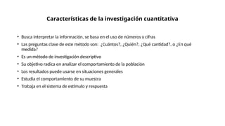 Características de la investigación cuantitativa
• Busca interpretar la información, se basa en el uso de números y cifras
• Las preguntas clave de este método son: ¿Cuántos?, ¿Quién?, ¿Qué cantidad?, o ¿En qué
medida?
• Es un método de investigación descriptivo
• Su objetivo radica en analizar el comportamiento de la población
• Los resultados puede usarse en situaciones generales
• Estudia el comportamiento de su muestra
• Trabaja en el sistema de estímulo y respuesta
 