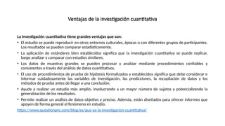 Ventajas de la investigación cuantitativa
La investigación cuantitativa tiene grandes ventajas que son:
• El estudio se puede reproducir en otros entornos culturales, épocas o con diferentes grupos de participantes.
Los resultados se pueden comparar estadísticamente.
• La aplicación de estándares bien establecidos significa que la investigación cuantitativa se puede replicar,
luego analizar y comparar con estudios similares.
• Los datos de muestras grandes se pueden procesar y analizar mediante procedimientos confiables y
consistentes a través del análisis de datos cuantitativos.
• El uso de procedimientos de prueba de hipótesis formalizados y establecidos significa que debe considerar e
informar cuidadosamente las variables de investigación, las predicciones, la recopilación de datos y los
métodos de prueba antes de llegar a una conclusión.
• Ayuda a realizar un estudio más amplio, involucrando a un mayor número de sujetos y potencializando la
generalización de los resultados.
• Permite realizar un análisis de datos objetivo y preciso. Además, están diseñados para ofrecer informes que
apoyen de forma general el fenómeno en estudio.
https://www.questionpro.com/blog/es/que-es-la-investigacion-cuantitativa/
 
