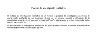 Proceso de investigación cualitativa
El método de investigación cualitativo es un método o proceso de investigación que busca la
comprensión profunda de un fenómeno dentro de su entorno natural, a diferencia de la
cuantitativa, se centra en el “por qué” en lugar del “que” y básicamente se enfoca en recopilar datos
que no son numéricos.
En este proceso el investigador aprende de los participantes e intenta mantener una postura de
neutralidad mientras recopila datos de ellos.
 