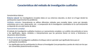 Características del método de investigación cualitativa
Características básicas:
Entorno natural: los investigadores recopilan datos en sus entornos naturales, es decir en el lugar donde los
participantes experimentan los problemas
Múltiples métodos: Generalmente se utilizan diferentes métodos para recopilar datos, como por ejemplo;
entrevistas cara a cara, observación, etc., a comparación de la investigación cuantitativa en la cual únicamente
se depende de una sola fuente de datos.
Razonamiento complejo:
El método de investigación cualitativo involucra un razonamiento complejo y un análisis más profundo en torno
a los significados, signos, símbolos e interpretaciones que las personas tienen en torno a fenómenos o
situaciones determinadas.
Enfoque en el participante:
• En el método de investigación cualitativo el enfoque está en aprender qué significado tiene para el
participante el problema.
• Los significados que los participantes le ofrecen al investigador (una perspectiva y puntos de vista) son los que
son convertidos posteriormente en datos.
 