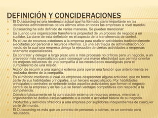 DEFINICIÓN Y CONCIDERACIONES














El Outsourcing es una tendencia actual que ha formado parte importante en las
decisiones administrativas de los últimos años en todas las empresas a nivel mundial.
Outsourcing ha sido definido de varias maneras. Se pueden mencionar:
Es cuando una organización transfiere la propiedad de un proceso de negocio a un
suplidor. La clave de esta definición es el aspecto de la transferencia de control.
Es el uso de recursos exteriores a la empresa para realizar actividades tradicionalmente
ejecutadas por personal y recursos internos. Es una estrategia de administración por
medio de la cual una empresa delega la ejecución de ciertas actividades a empresas
altamente especializadas.
Es contratar y delegar a largo plazo uno o más procesos no críticos para un negocio, a un
proveedor más especializado para conseguir una mayor efectividad que permita orientar
los mejores esfuerzos de una compañía a las necesidades neurálgicas para el
cumplimiento de una misión.
Acción de recurrir a una agencia externa para operar una función que anteriormente se
realizaba dentro de la compañía.
Es el método mediante el cual las empresas desprenden alguna actividad, que no forme
parte de sus habilidades principales, a un tercero especializado. Por habilidades
principales o centrales se entiende todas aquellas actividades que forman el negocio
central de la empresa y en las que se tienen ventajas competitivas con respecto a la
competencia.
Consiste básicamente en la contratación externa de recursos anexos, mientras la
organización se dedica exclusivamente a la razón o actividad básica de su negocio.
Productos y servicios ofrecidos a una empresa por suplidores independientes de cualquier
parte del mundo.
El Outsourcing es más que un contrato de personas o activos, es un contrato para
resultados.

 